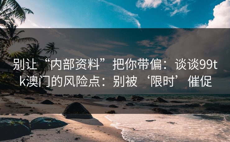 别让“内部资料”把你带偏：谈谈99tk澳门的风险点：别被‘限时’催促