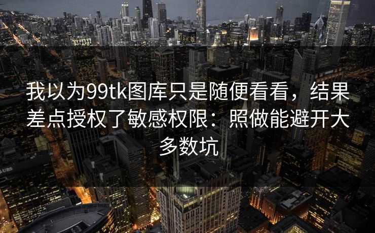 我以为99tk图库只是随便看看，结果差点授权了敏感权限：照做能避开大多数坑