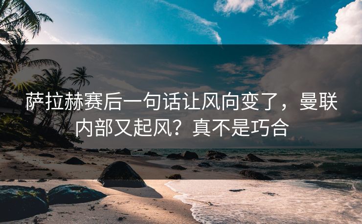 萨拉赫赛后一句话让风向变了，曼联内部又起风？真不是巧合