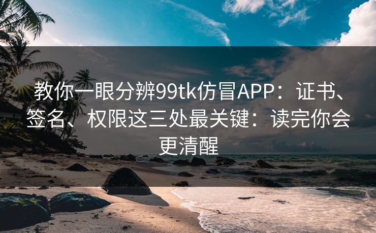 教你一眼分辨99tk仿冒APP：证书、签名、权限这三处最关键：读完你会更清醒