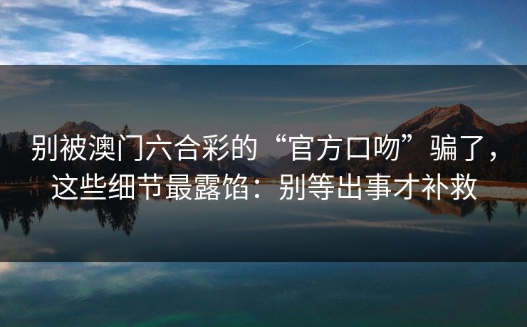 别被澳门六合彩的“官方口吻”骗了，这些细节最露馅：别等出事才补救