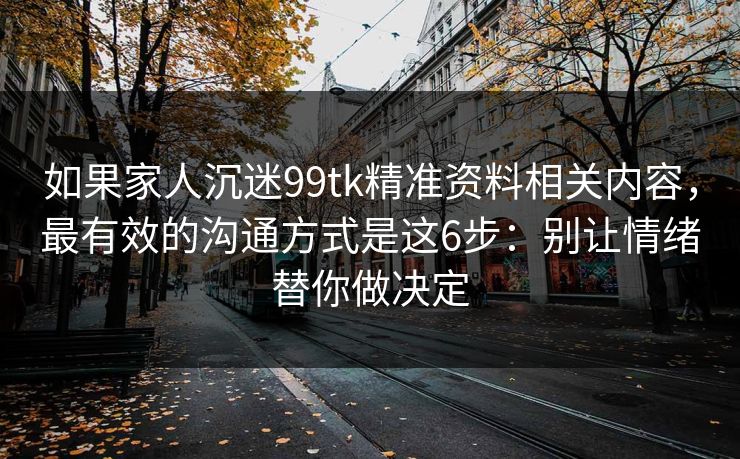 如果家人沉迷99tk精准资料相关内容，最有效的沟通方式是这6步：别让情绪替你做决定