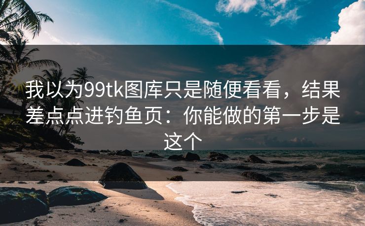 我以为99tk图库只是随便看看，结果差点点进钓鱼页：你能做的第一步是这个