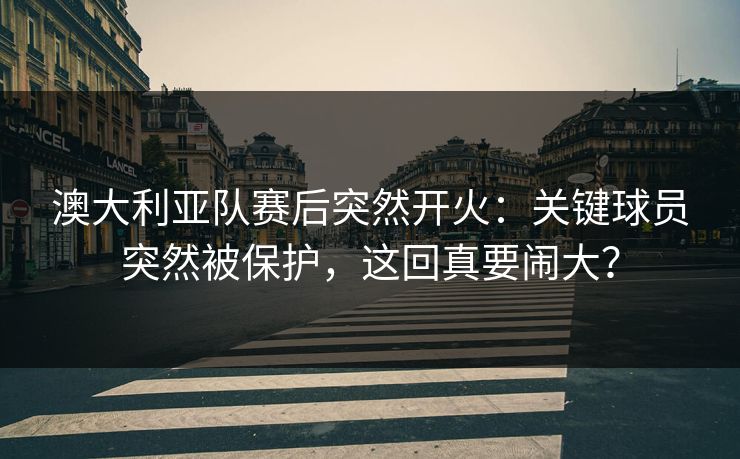 澳大利亚队赛后突然开火：关键球员突然被保护，这回真要闹大？