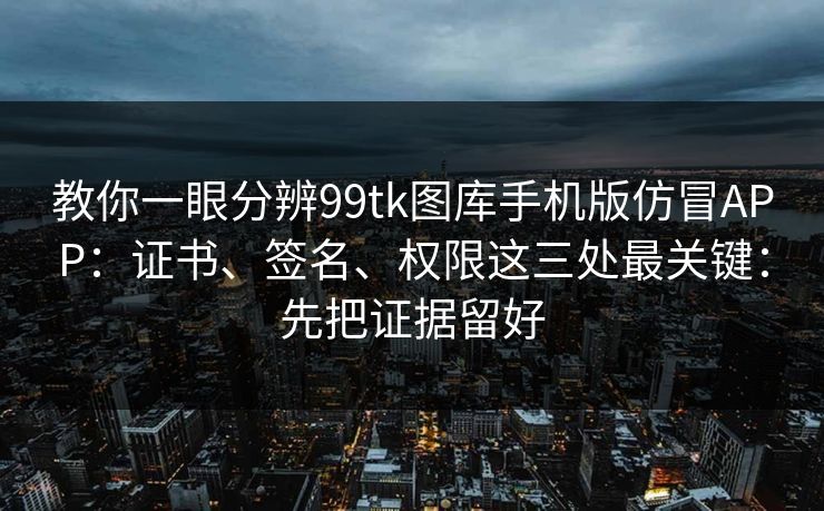 教你一眼分辨99tk图库手机版仿冒APP：证书、签名、权限这三处最关键：先把证据留好
