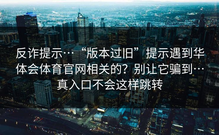 反诈提示…“版本过旧”提示遇到华体会体育官网相关的？别让它骗到…真入口不会这样跳转