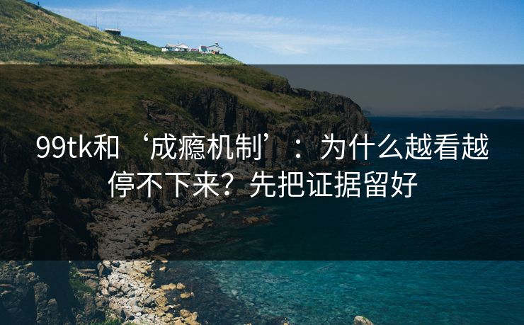 99tk和‘成瘾机制’：为什么越看越停不下来？先把证据留好